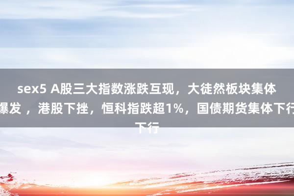 sex5 A股三大指数涨跌互现，大徒然板块集体爆发 ，港股下挫，恒科指跌超1%，国债期货集体下行