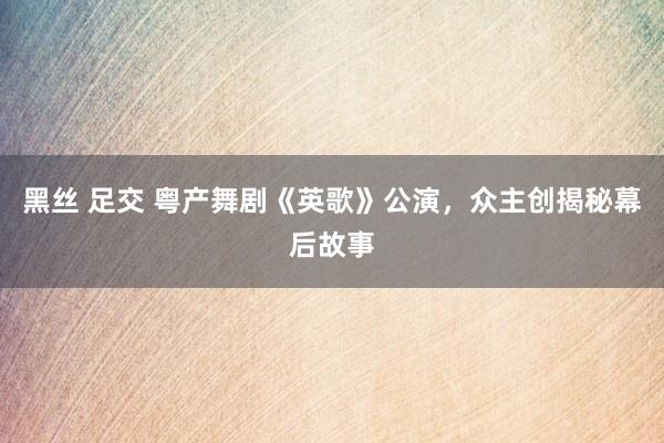 黑丝 足交 粤产舞剧《英歌》公演，众主创揭秘幕后故事