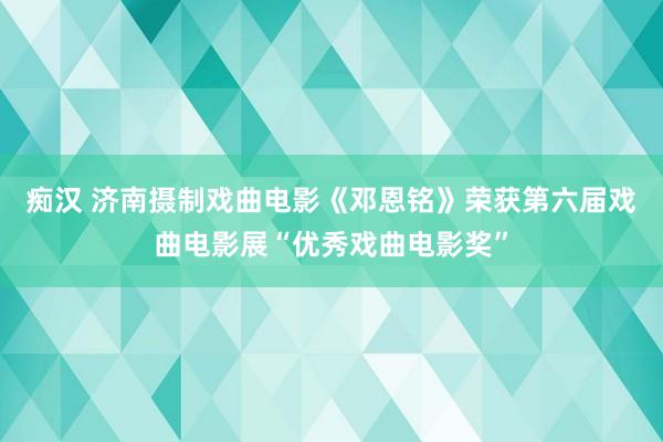 痴汉 济南摄制戏曲电影《邓恩铭》荣获第六届戏曲电影展“优秀戏曲电影奖”