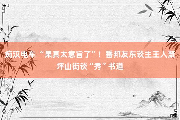 痴汉电车 “果真太意旨了”！番邦友东谈主王人聚坪山街谈“秀”书道