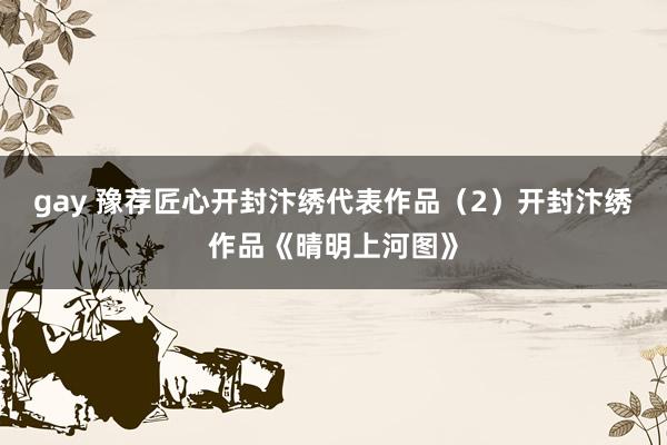 gay 豫荐匠心开封汴绣代表作品（2）开封汴绣作品《晴明上河图》