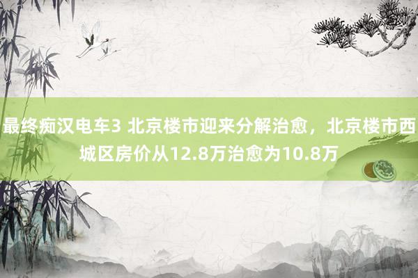 最终痴汉电车3 北京楼市迎来分解治愈，北京楼市西城区房价从12.8万治愈为10.8万