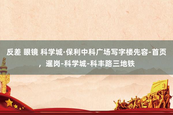 反差 眼镜 科学城·保利中科广场写字楼先容-首页，暹岗-科学城-科丰路三地铁