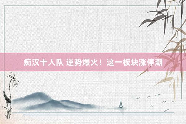痴汉十人队 逆势爆火！这一板块涨停潮