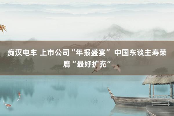 痴汉电车 上市公司“年报盛宴” 中国东谈主寿荣膺“最好扩充”