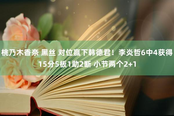 桃乃木香奈 黑丝 对位赢下韩德君！李炎哲6中4获得15分5板1助2断 小节两个2+1