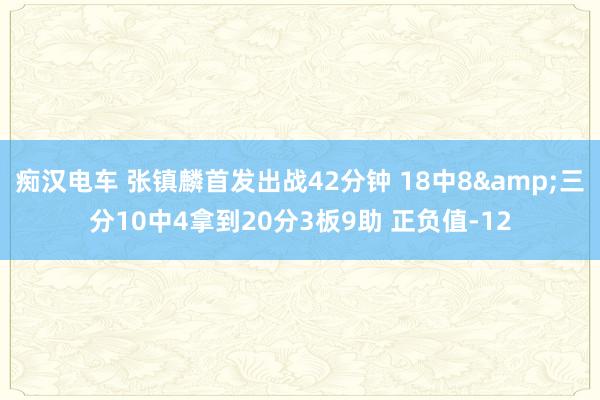痴汉电车 张镇麟首发出战42分钟 18中8&三分10中4拿到20分3板9助 正负值-12