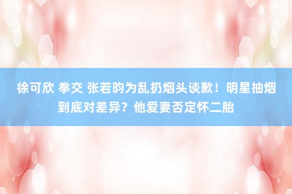 徐可欣 拳交 张若昀为乱扔烟头谈歉！明星抽烟到底对差异？他爱妻否定怀二胎