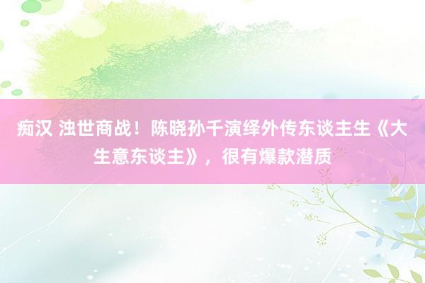 痴汉 浊世商战！陈晓孙千演绎外传东谈主生《大生意东谈主》，很有爆款潜质