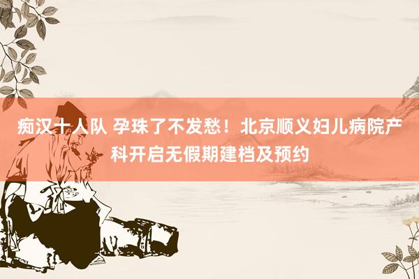 痴汉十人队 孕珠了不发愁！北京顺义妇儿病院产科开启无假期建档及预约