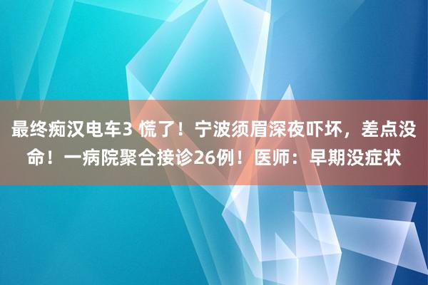 最终痴汉电车3 慌了！宁波须眉深夜吓坏，差点没命！一病院聚合接诊26例！医师：早期没症状