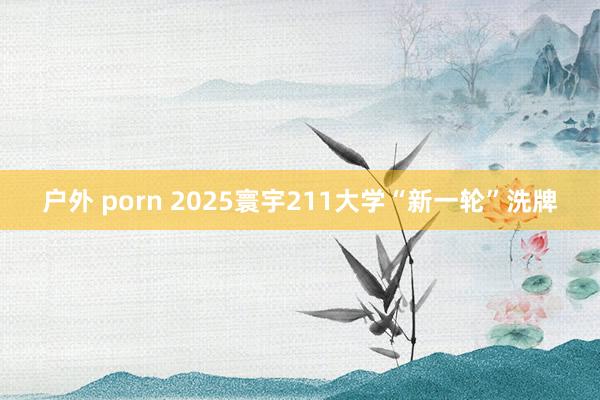 户外 porn 2025寰宇211大学“新一轮”洗牌