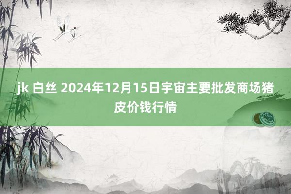 jk 白丝 2024年12月15日宇宙主要批发商场猪皮价钱行情
