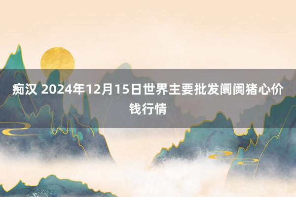 痴汉 2024年12月15日世界主要批发阛阓猪心价钱行情