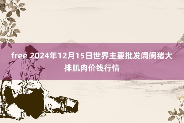 free 2024年12月15日世界主要批发阛阓猪大排肌肉价钱行情