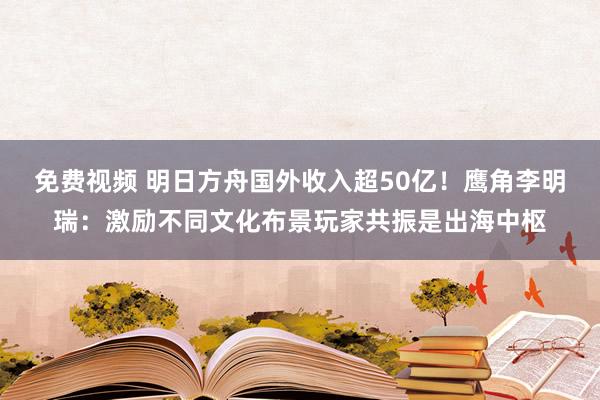 免费视频 明日方舟国外收入超50亿！鹰角李明瑞：激励不同文化布景玩家共振是出海中枢