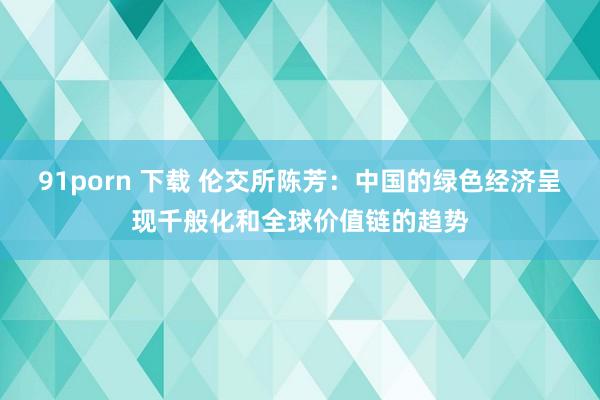 91porn 下载 伦交所陈芳：中国的绿色经济呈现千般化和全球价值链的趋势