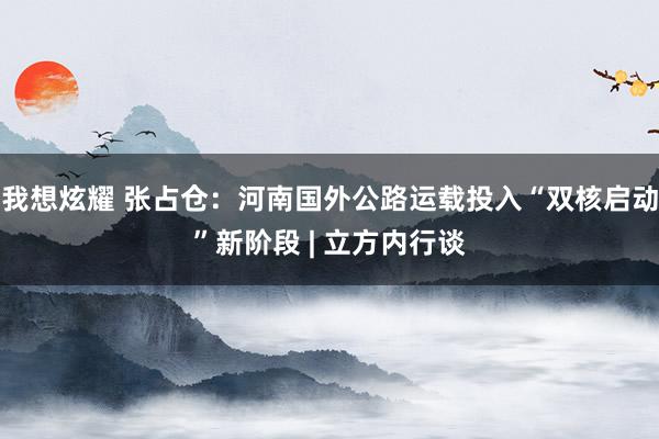 我想炫耀 张占仓：河南国外公路运载投入“双核启动”新阶段 | 立方内行谈