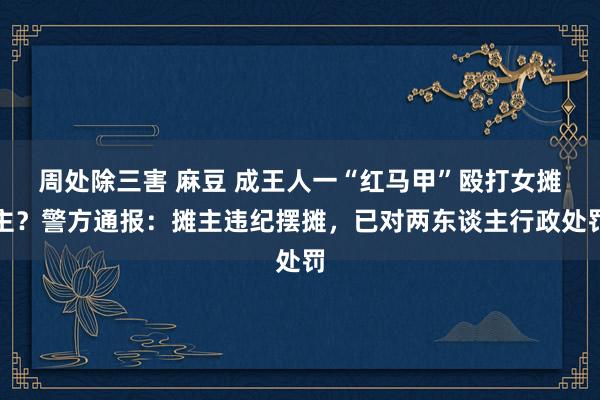 周处除三害 麻豆 成王人一“红马甲”殴打女摊主？警方通报：摊主违纪摆摊，已对两东谈主行政处罚