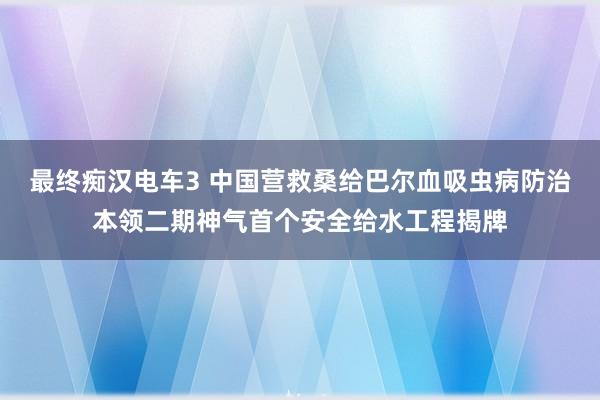 最终痴汉电车3 中国营救桑给巴尔血吸虫病防治本领二期神气首个安全给水工程揭牌