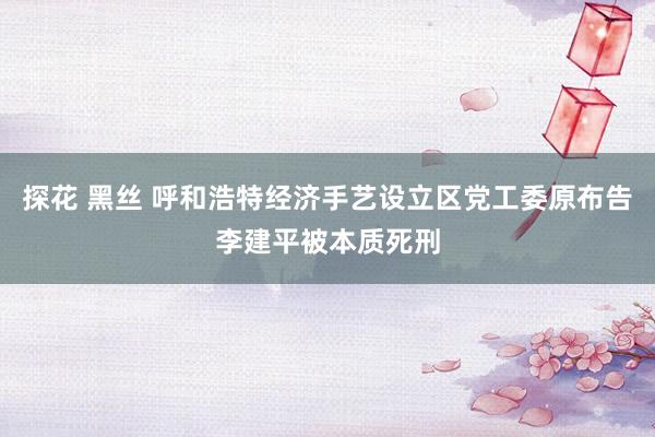 探花 黑丝 呼和浩特经济手艺设立区党工委原布告李建平被本质死刑