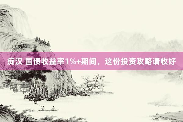 痴汉 国债收益率1%+期间，这份投资攻略请收好