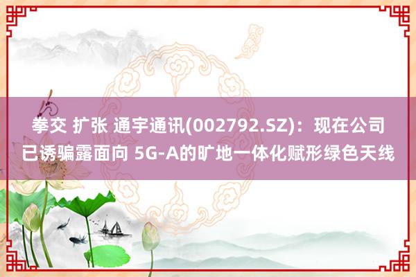 拳交 扩张 通宇通讯(002792.SZ)：现在公司已诱骗露面向 5G-A的旷地一体化赋形绿色天线