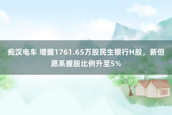 痴汉电车 增握1761.65万股民生银行H股，新但愿系握股比例升至5%