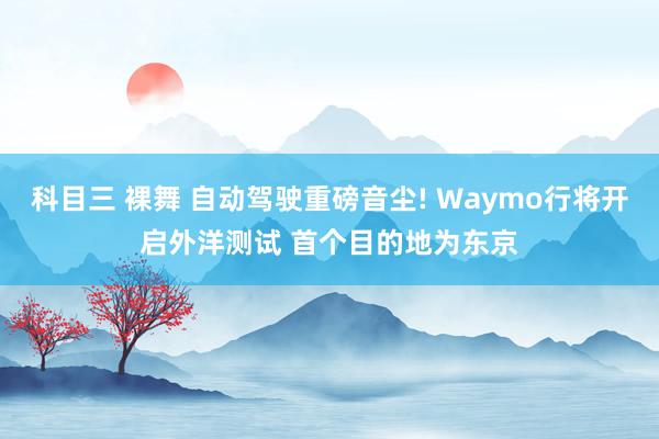 科目三 裸舞 自动驾驶重磅音尘! Waymo行将开启外洋测试 首个目的地为东京