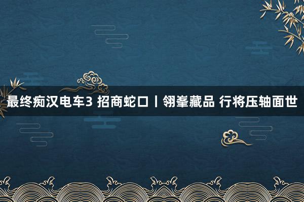 最终痴汉电车3 招商蛇口丨翎峯藏品 行将压轴面世