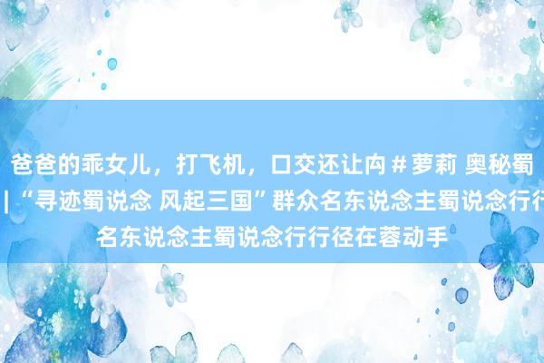爸爸的乖女儿，打飞机，口交还让禸＃萝莉 奥秘蜀韵 百部川扬 | “寻迹蜀说念 风起三国”群众名东说念主蜀说念行行径在蓉动手