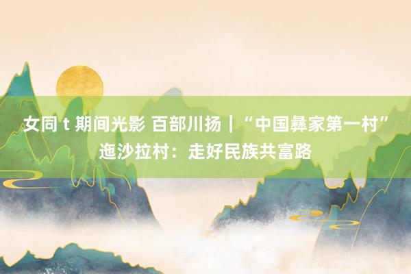 女同 t 期间光影 百部川扬｜“中国彝家第一村”迤沙拉村：走好民族共富路