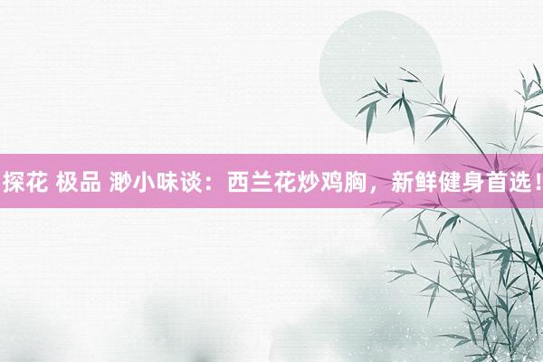 探花 极品 渺小味谈：西兰花炒鸡胸，新鲜健身首选！