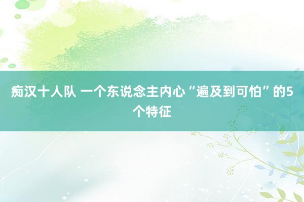 痴汉十人队 一个东说念主内心“遍及到可怕”的5个特征
