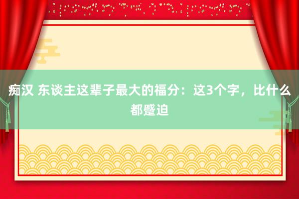 痴汉 东谈主这辈子最大的福分：这3个字，比什么都蹙迫
