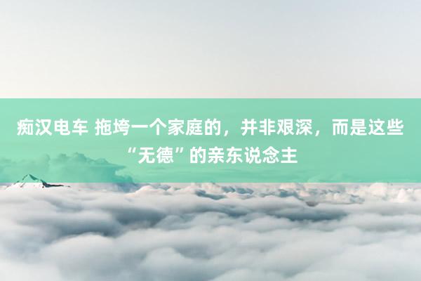 痴汉电车 拖垮一个家庭的，并非艰深，而是这些“无德”的亲东说念主