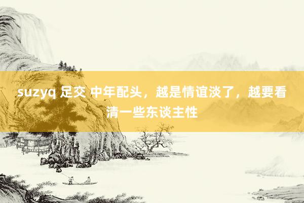 suzyq 足交 中年配头，越是情谊淡了，越要看清一些东谈主性