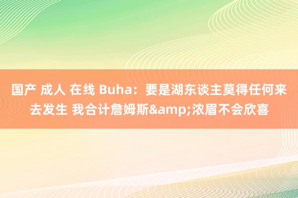 国产 成人 在线 Buha：要是湖东谈主莫得任何来去发生 我合计詹姆斯&浓眉不会欣喜