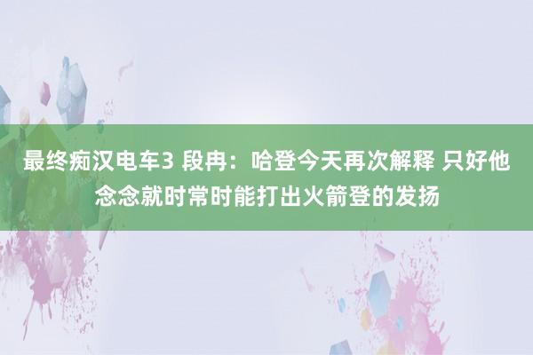 最终痴汉电车3 段冉：哈登今天再次解释 只好他念念就时常时能打出火箭登的发扬