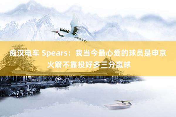 痴汉电车 Spears：我当今最心爱的球员是申京 火箭不靠投好多三分赢球