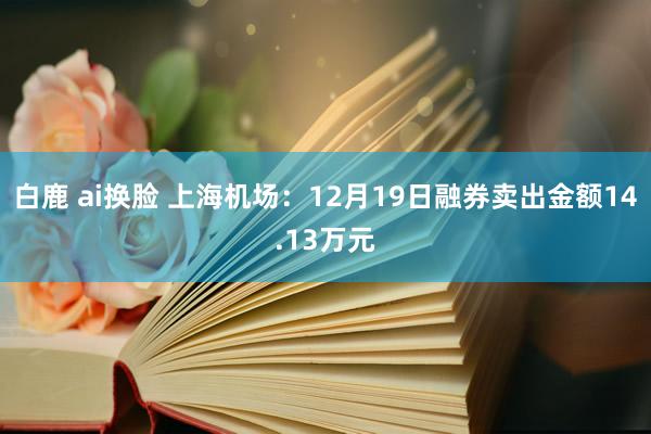 白鹿 ai换脸 上海机场：12月19日融券卖出金额14.13万元