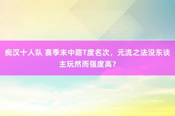 痴汉十人队 赛季末中路T度名次，元流之法没东谈主玩然而强度高？
