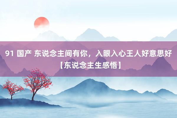 91 国产 东说念主间有你，入眼入心王人好意思好【东说念主生感悟】