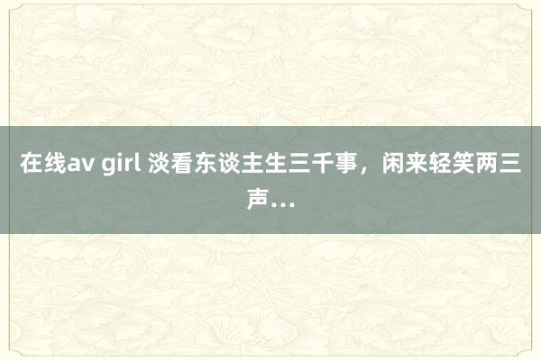 在线av girl 淡看东谈主生三千事，闲来轻笑两三声…
