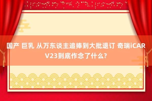 国产 巨乳 从万东谈主追捧到大批退订 奇瑞iCARV23到底作念了什么?