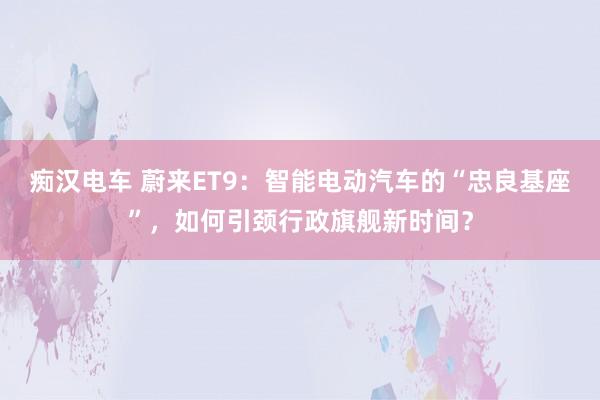 痴汉电车 蔚来ET9：智能电动汽车的“忠良基座”，如何引颈行政旗舰新时间？