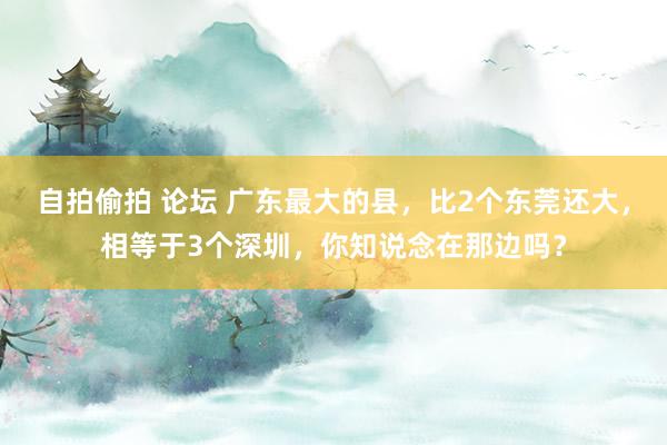 自拍偷拍 论坛 广东最大的县，比2个东莞还大，相等于3个深圳，你知说念在那边吗？
