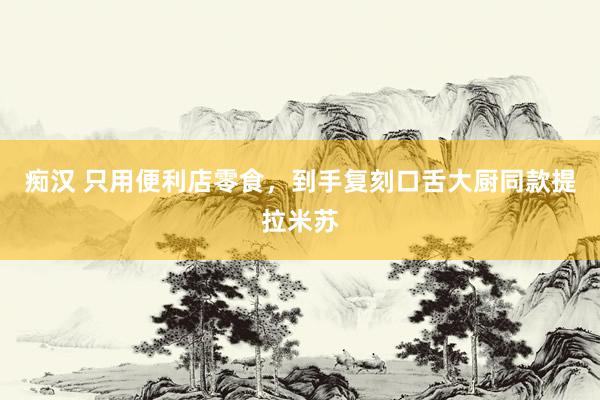 痴汉 只用便利店零食，到手复刻口舌大厨同款提拉米苏
