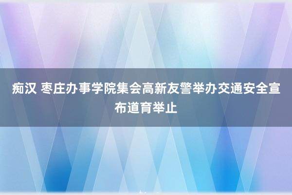 痴汉 枣庄办事学院集会高新友警举办交通安全宣布道育举止