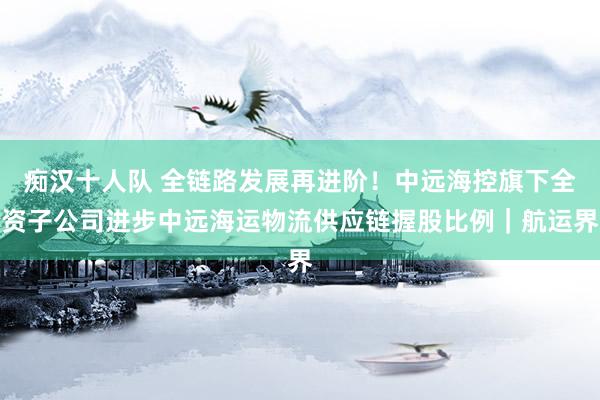 痴汉十人队 全链路发展再进阶！中远海控旗下全资子公司进步中远海运物流供应链握股比例｜航运界